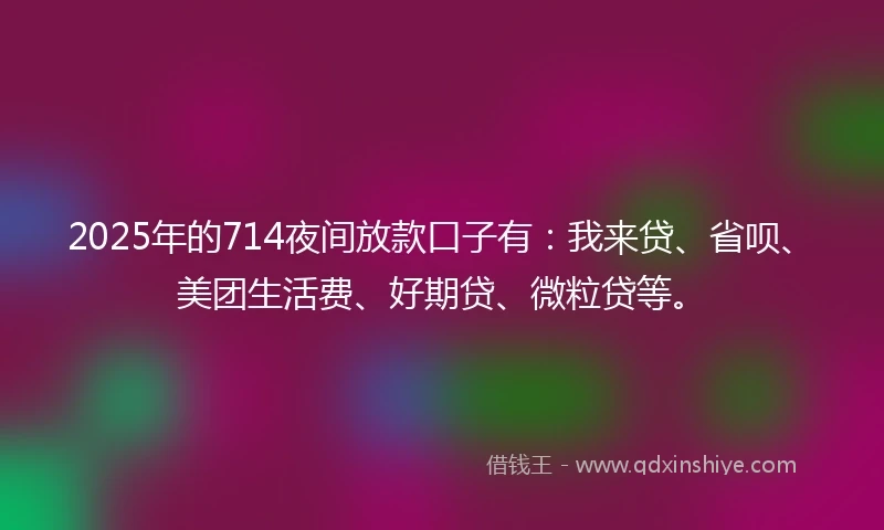 2025年的714夜间放款口子有：我来贷、省呗、美团生活费、好期贷、微粒贷等。
