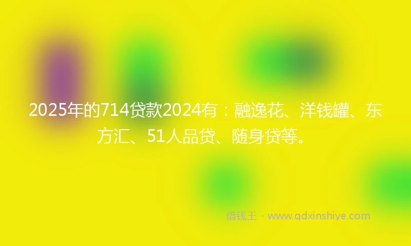2025年的714贷款2024有：融逸花、洋钱罐、东方汇、51人品贷、随身贷等。