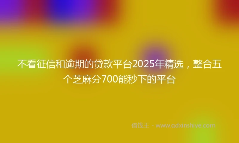不看征信和逾期的贷款平台2025年精选，整合五个芝麻分700能秒下的平台
