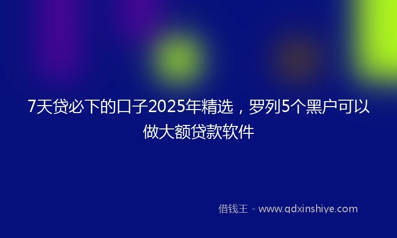 7天贷必下的口子2025年精选，罗列5个黑户可以做大额贷款软件