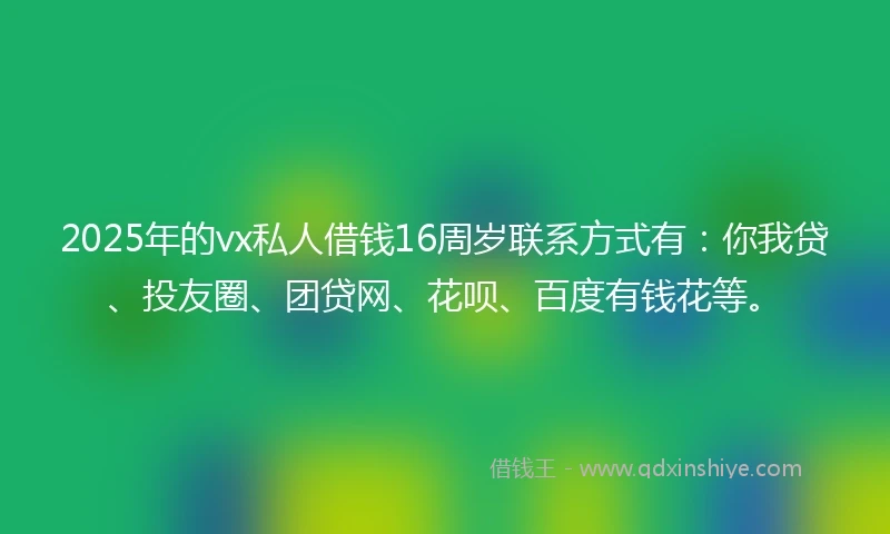 2025年的vx私人借钱16周岁联系方式有：你我贷、投友圈、团贷网、花呗、百度有钱花等。