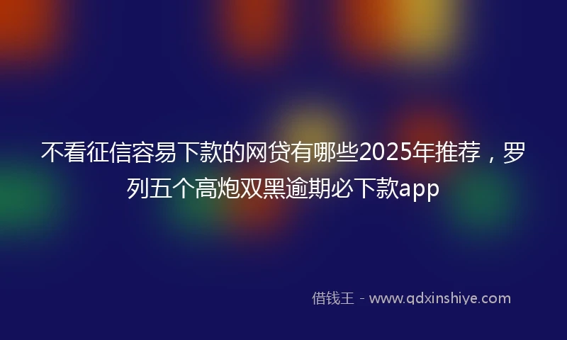 不看征信容易下款的网贷有哪些2025年推荐，罗列五个高炮双黑逾期必下款app