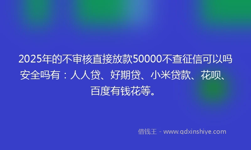 2025年的不审核直接放款50000不查征信可以吗安全吗有：人人贷、好期贷、小米贷款、花呗、百度有钱花等。