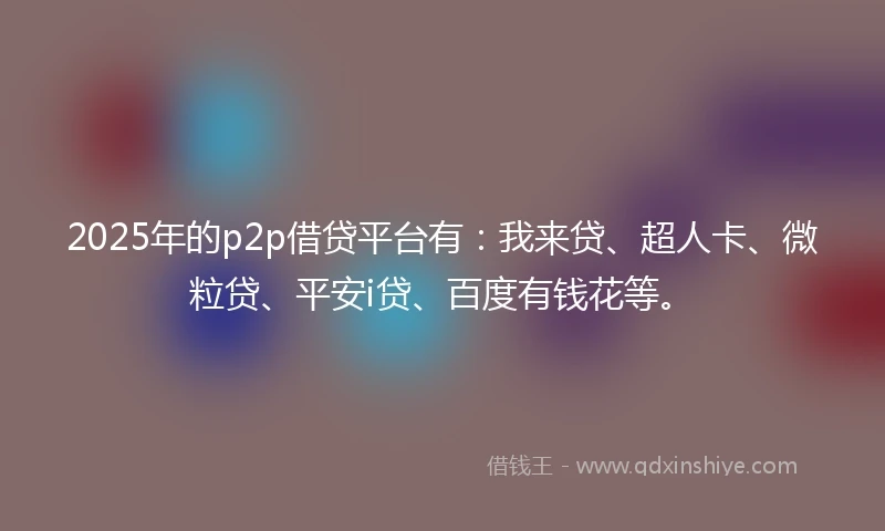 2025年的p2p借贷平台有：我来贷、超人卡、微粒贷、平安i贷、百度有钱花等。