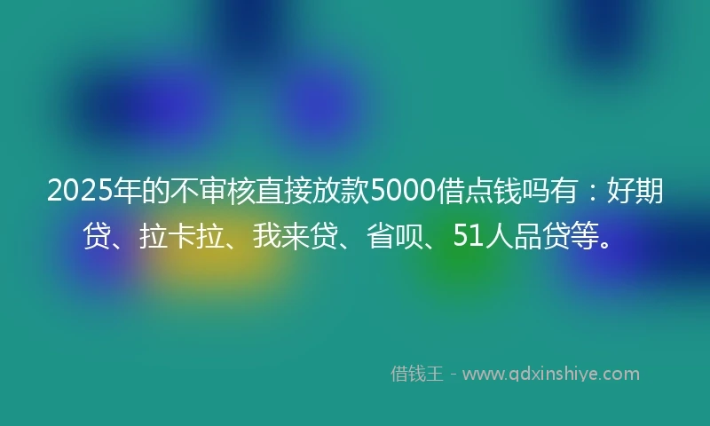 2025年的不审核直接放款5000借点钱吗有：好期贷、拉卡拉、我来贷、省呗、51人品贷等。