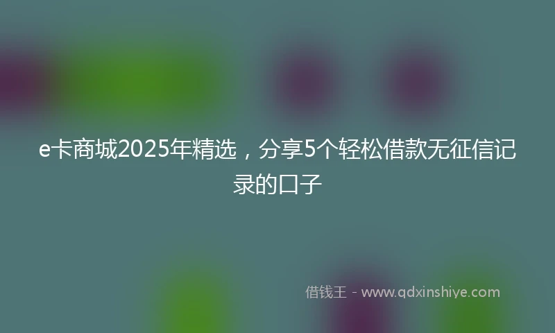 e卡商城2025年精选,分享5个轻松借款无征信记录的口子