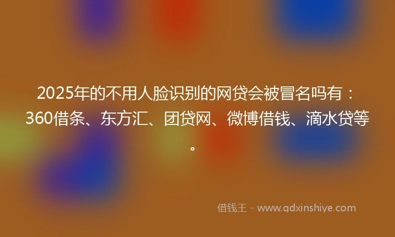2025年的不用人脸识别的网贷会被冒名吗有：360借条、东方汇、团贷网、微博借钱、滴水贷等。