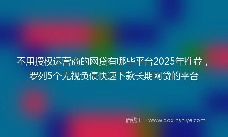 不用授权运营商的网贷有哪些平台2025年推荐，罗列5个无视负债快速下款长期网贷的平台