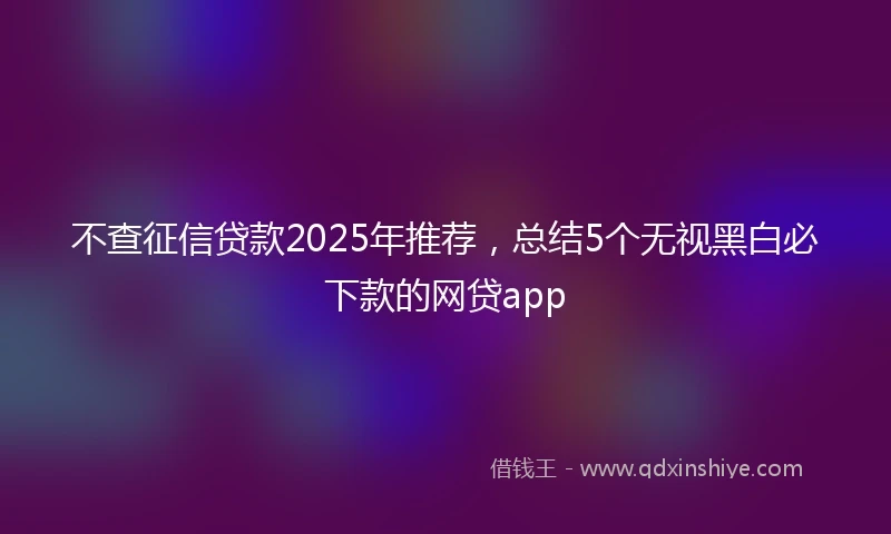 不查征信贷款2025年推荐，总结5个无视黑白必下款的网贷app