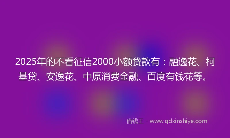 2025年的不看征信2000小额贷款有：融逸花、柯基贷、安逸花、中原消费金融、百度有钱花等。