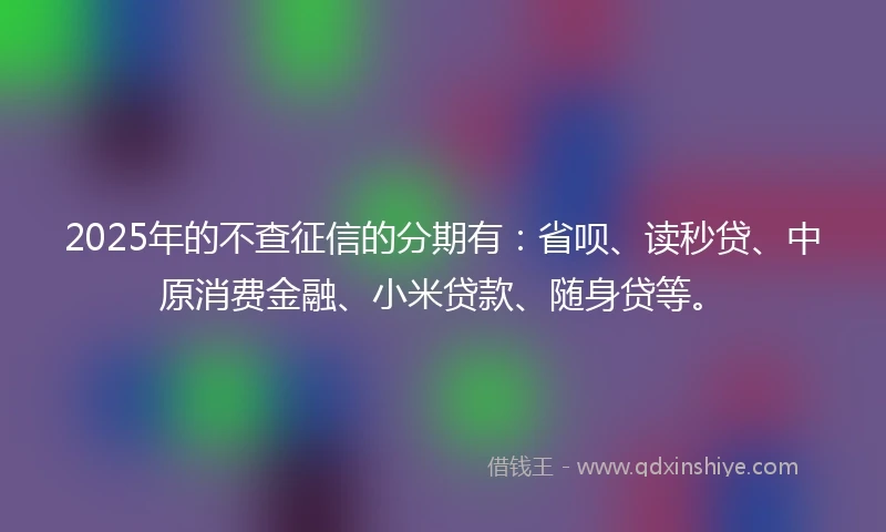 2025年的不查征信的分期有：省呗、读秒贷、中原消费金融、小米贷款、随身贷等。