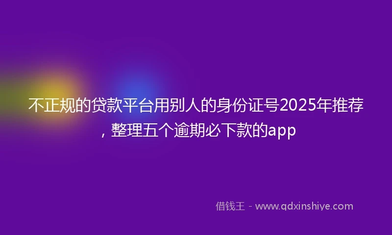 不正规的贷款平台用别人的身份证号2025年推荐，整理五个逾期必下款的app