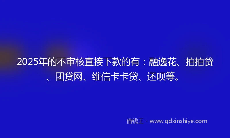 2025年的不审核直接下款的有：融逸花、拍拍贷、团贷网、维信卡卡贷、还呗等。