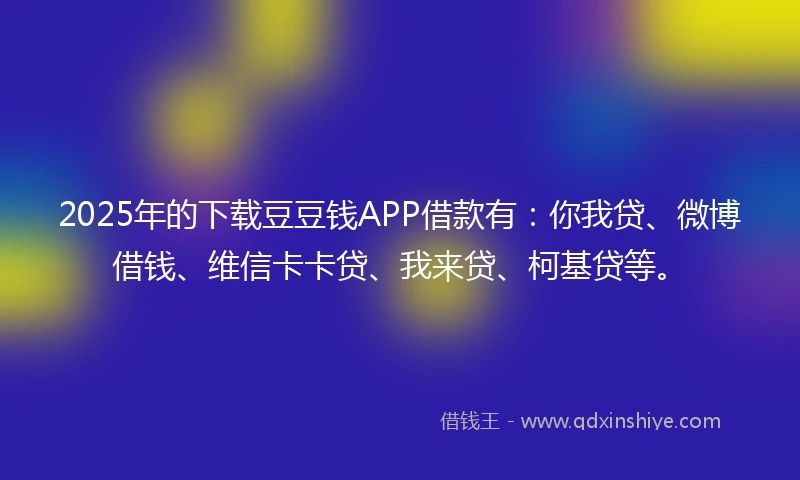 2025年的下载豆豆钱APP借款有：你我贷、微博借钱、维信卡卡贷、我来贷、柯基贷等。