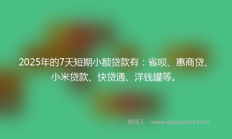 2025年的7天短期小额贷款有：省呗、惠商贷、小米贷款、快贷通、洋钱罐等。