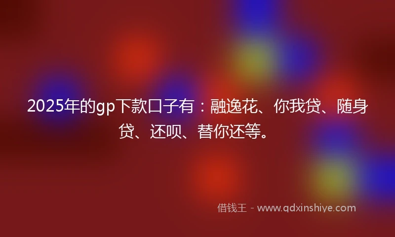 2025年的gp下款口子有：融逸花、你我贷、随身贷、还呗、替你还等。
