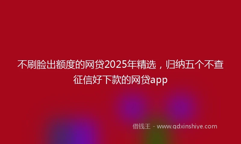 不刷脸出额度的网贷2025年精选，归纳五个不查征信好下款的网贷app