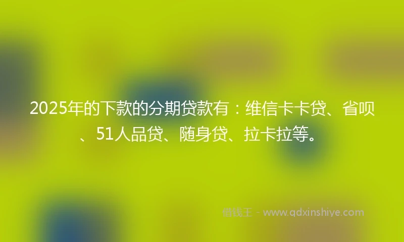 2025年的下款的分期贷款有：维信卡卡贷、省呗、51人品贷、随身贷、拉卡拉等。