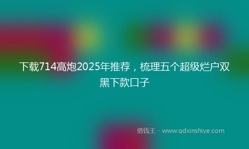 下载714高炮2025年推荐，梳理五个超级烂户双黑下款口子