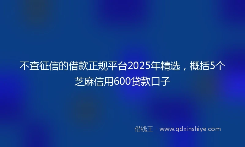 不查征信的借款正规平台2025年精选，概括5个芝麻信用600贷款口子