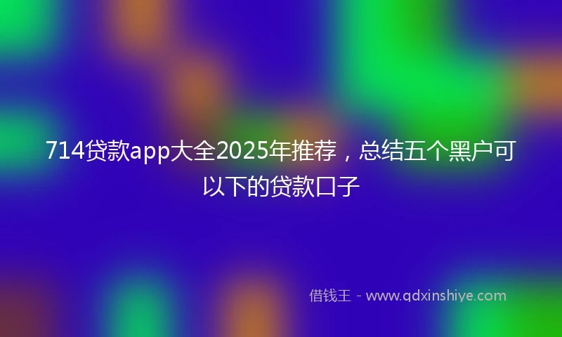 714贷款app大全2025年推荐，总结五个黑户可以下的贷款口子