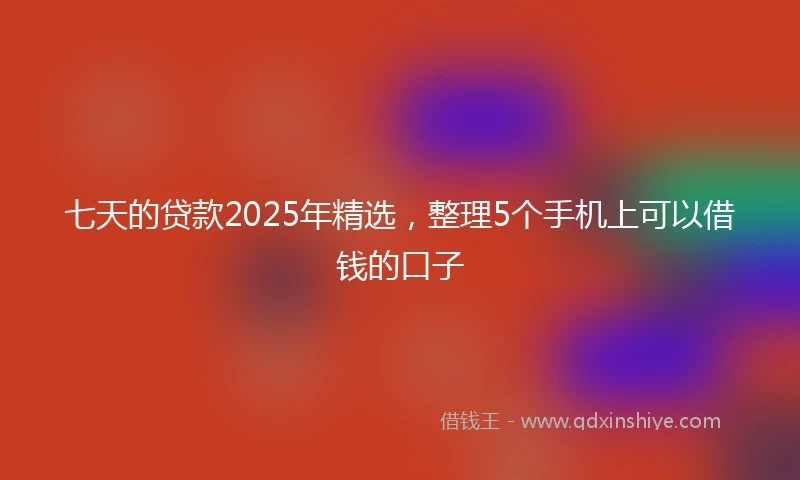 七天的贷款2025年精选，整理5个手机上可以借钱的口子