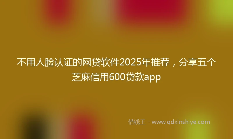 不用人脸认证的网贷软件2025年推荐，分享五个芝麻信用600贷款app