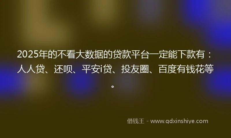 2025年的不看大数据的贷款平台一定能下款有：人人贷、还呗、平安i贷、投友圈、百度有钱花等。