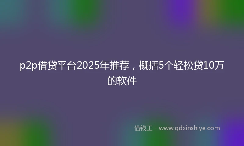 p2p借贷平台2025年推荐，概括5个轻松贷10万的软件