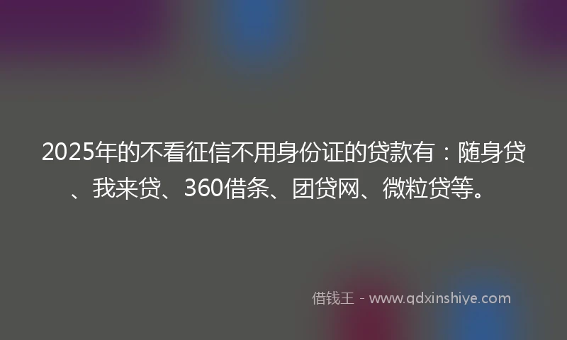 2025年的不看征信不用身份证的贷款有：随身贷、我来贷、360借条、团贷网、微粒贷等。