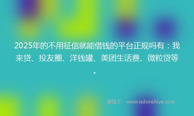 2025年的不用征信就能借钱的平台正规吗有：我来贷、投友圈、洋钱罐、美团生活费、微粒贷等。