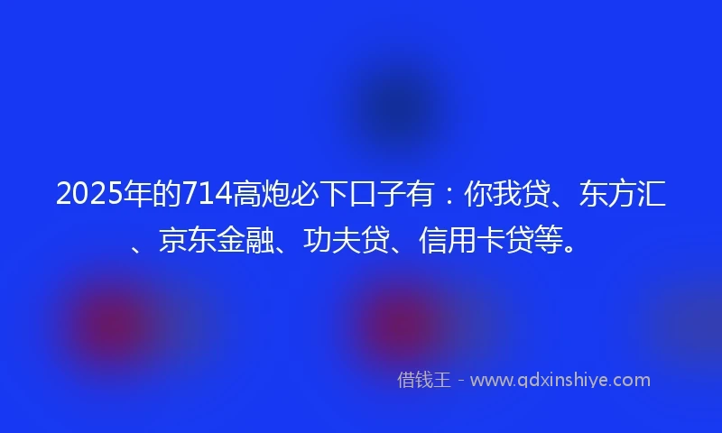 2025年的714高炮必下口子有：你我贷、东方汇、京东金融、功夫贷、信用卡贷等。