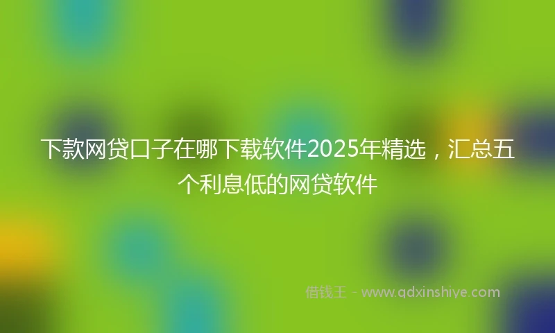 下款网贷口子在哪下载软件2025年精选,汇总五个利息低的网贷软件