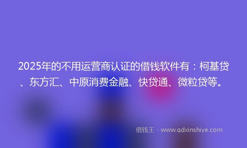 2025年的不用运营商认证的借钱软件有：柯基贷、东方汇、中原消费金融、快贷通、微粒贷等。