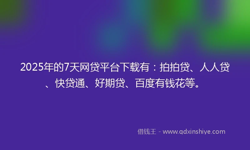 2025年的7天网贷平台下载有：拍拍贷、人人贷、快贷通、好期贷、百度有钱花等。