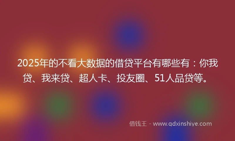 2025年的不看大数据的借贷平台有哪些有：你我贷、我来贷、超人卡、投友圈、51人品贷等。