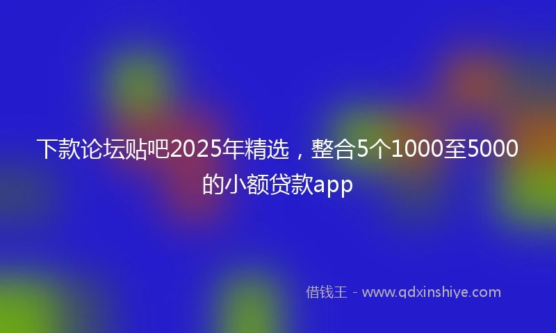 下款论坛贴吧2025年精选，整合5个1000至5000的小额贷款app