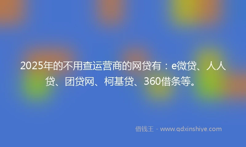 2025年的不用查运营商的网贷有：e微贷、人人贷、团贷网、柯基贷、360借条等。