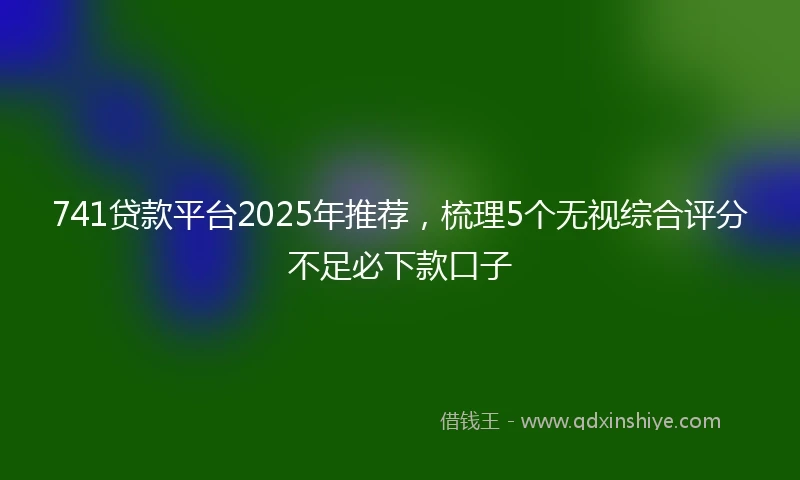 741贷款平台2025年推荐,梳理5个无视综合评分不足必下款口子
