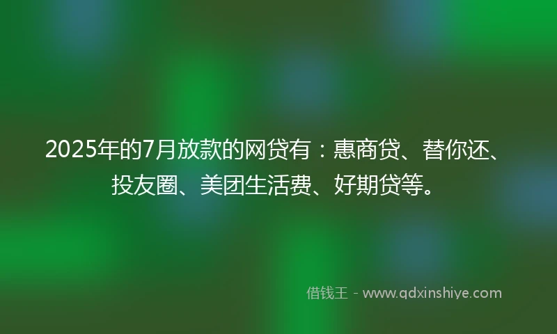 2025年的7月放款的网贷有：惠商贷、替你还、投友圈、美团生活费、好期贷等。