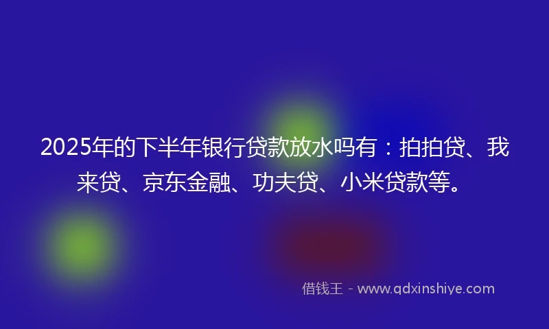 2025年的下半年银行贷款放水吗有：拍拍贷、我来贷、京东金融、功夫贷、小米贷款等。