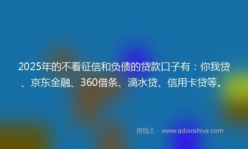 2025年的不看征信和负债的贷款口子有：你我贷、京东金融、360借条、滴水贷、信用卡贷等。