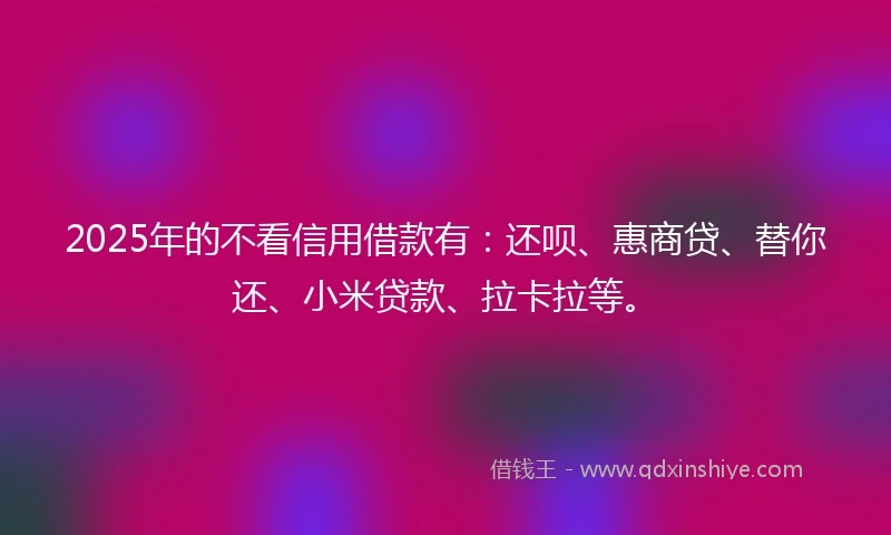 2025年的不看信用借款有：还呗、惠商贷、替你还、小米贷款、拉卡拉等。