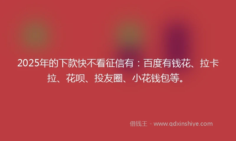 2025年的下款快不看征信有：百度有钱花、拉卡拉、花呗、投友圈、小花钱包等。