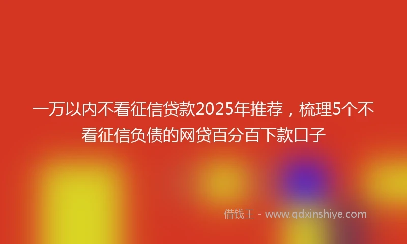 一万以内不看征信贷款2025年推荐，梳理5个不看征信负债的网贷百分百下款口子