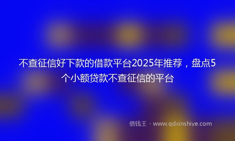 不查征信好下款的借款平台2025年推荐，盘点5个小额贷款不查征信的平台