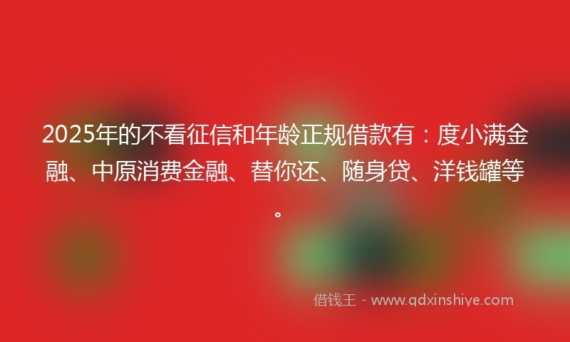 2025年的不看征信和年龄正规借款有：度小满金融、中原消费金融、替你还、随身贷、洋钱罐等。