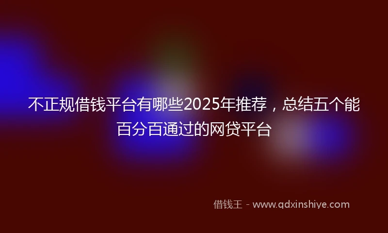 不正规借钱平台有哪些2025年推荐，总结五个能百分百通过的网贷平台