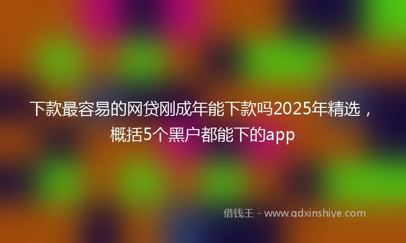 下款最容易的网贷刚成年能下款吗2025年精选,概括5个黑户都能下的app