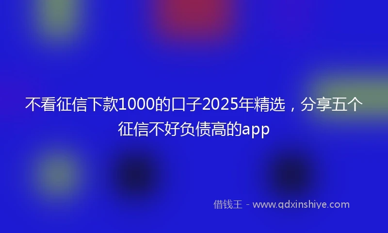 不看征信下款1000的口子2025年精选，分享五个征信不好负债高的app